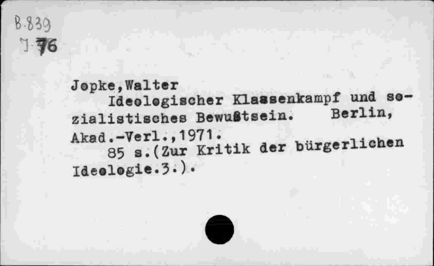 ﻿&B9
1 76
Jopke,Walter
Ideolegischer Klaaaenkampf und sozialistisches Bewußtsein. Berlin, Akad.-Verl.,1971.
85 s.(Zur Kritik der bürgerlichen Ideologie«^«)•